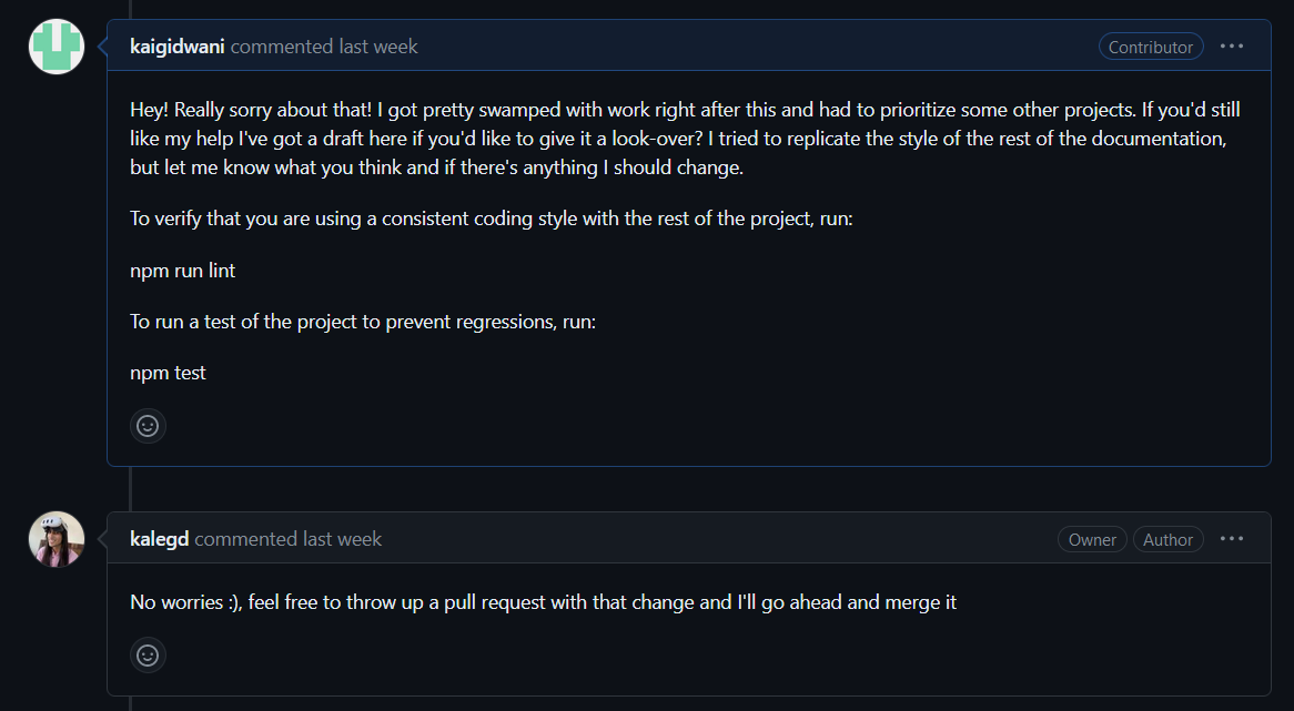 My message saying "Hey! Really sorry about that! I got pretty swamped with work right after this and had to prioritize some other projects. If you'd still like my help I've got a draft here if you'd like to give it a look-over? I tried to replicate the style of the rest of the documentation, but let me know what you think and if there's anything I should change. To verify that you are using a consistent coding style with the rest of the project, run: npm run lint To run a test of the project to prevent regressions, run: npm test" THeir reply saying "No worries :), feel free to throw up a pull request with that change and I'll go ahead and merge it"
